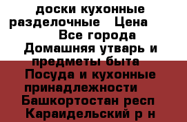   доски кухонные разделочные › Цена ­ 100 - Все города Домашняя утварь и предметы быта » Посуда и кухонные принадлежности   . Башкортостан респ.,Караидельский р-н